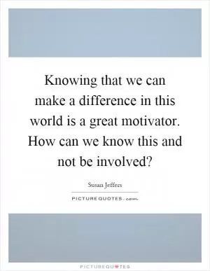 Knowing that we can make a difference in this world is a great motivator. How can we know this and not be involved? Picture Quote #1