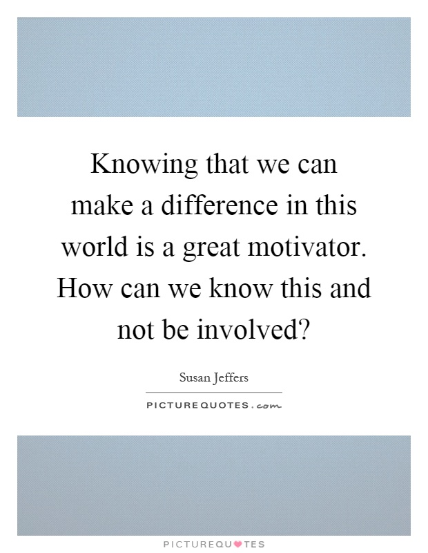 Knowing that we can make a difference in this world is a great motivator. How can we know this and not be involved? Picture Quote #1
