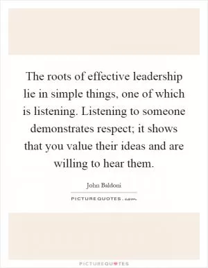 The roots of effective leadership lie in simple things, one of which is listening. Listening to someone demonstrates respect; it shows that you value their ideas and are willing to hear them Picture Quote #1