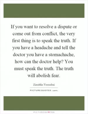 If you want to resolve a dispute or come out from conflict, the very first thing is to speak the truth. If you have a headache and tell the doctor you have a stomachache, how can the doctor help? You must speak the truth. The truth will abolish fear Picture Quote #1