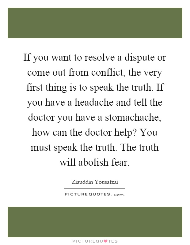 If you want to resolve a dispute or come out from conflict, the very first thing is to speak the truth. If you have a headache and tell the doctor you have a stomachache, how can the doctor help? You must speak the truth. The truth will abolish fear Picture Quote #1