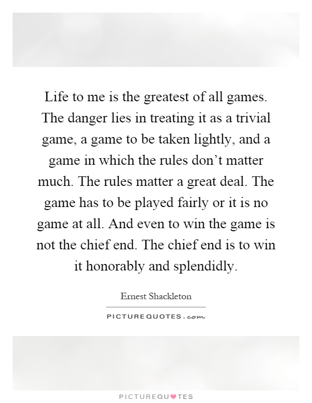 Life to me is the greatest of all games. The danger lies in treating it as a trivial game, a game to be taken lightly, and a game in which the rules don't matter much. The rules matter a great deal. The game has to be played fairly or it is no game at all. And even to win the game is not the chief end. The chief end is to win it honorably and splendidly Picture Quote #1