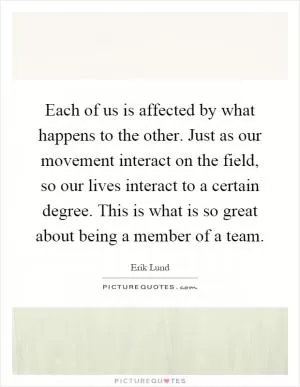 Each of us is affected by what happens to the other. Just as our movement interact on the field, so our lives interact to a certain degree. This is what is so great about being a member of a team Picture Quote #1