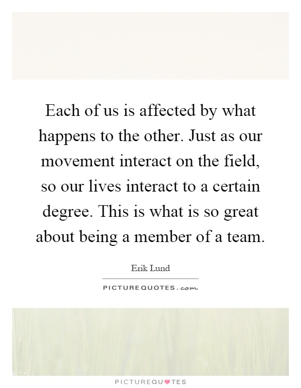 Each of us is affected by what happens to the other. Just as our movement interact on the field, so our lives interact to a certain degree. This is what is so great about being a member of a team Picture Quote #1