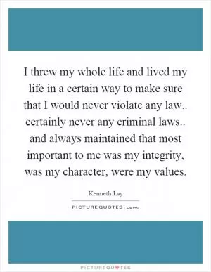 I threw my whole life and lived my life in a certain way to make sure that I would never violate any law.. certainly never any criminal laws.. and always maintained that most important to me was my integrity, was my character, were my values Picture Quote #1