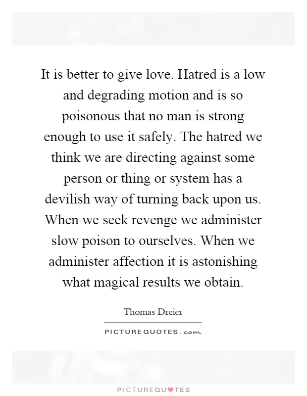 It is better to give love. Hatred is a low and degrading motion and is so poisonous that no man is strong enough to use it safely. The hatred we think we are directing against some person or thing or system has a devilish way of turning back upon us. When we seek revenge we administer slow poison to ourselves. When we administer affection it is astonishing what magical results we obtain Picture Quote #1
