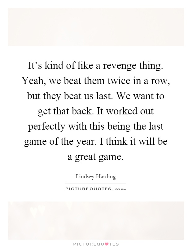 It's kind of like a revenge thing. Yeah, we beat them twice in a row, but they beat us last. We want to get that back. It worked out perfectly with this being the last game of the year. I think it will be a great game Picture Quote #1