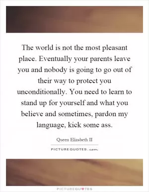 The world is not the most pleasant place. Eventually your parents leave you and nobody is going to go out of their way to protect you unconditionally. You need to learn to stand up for yourself and what you believe and sometimes, pardon my language, kick some ass Picture Quote #1