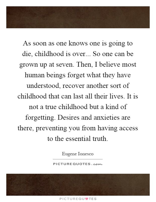 As soon as one knows one is going to die, childhood is over... So one can be grown up at seven. Then, I believe most human beings forget what they have understood, recover another sort of childhood that can last all their lives. It is not a true childhood but a kind of forgetting. Desires and anxieties are there, preventing you from having access to the essential truth Picture Quote #1