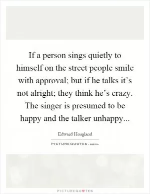 If a person sings quietly to himself on the street people smile with approval; but if he talks it’s not alright; they think he’s crazy. The singer is presumed to be happy and the talker unhappy Picture Quote #1