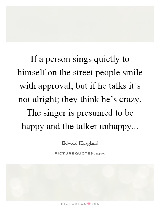 If a person sings quietly to himself on the street people smile with approval; but if he talks it's not alright; they think he's crazy. The singer is presumed to be happy and the talker unhappy Picture Quote #1