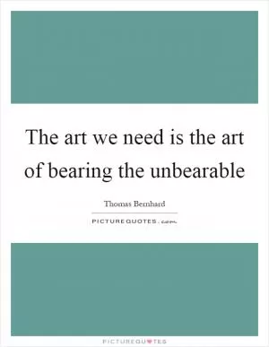 The art we need is the art of bearing the unbearable Picture Quote #1