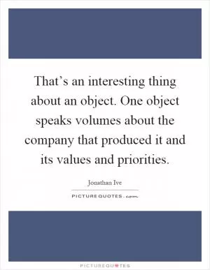 That’s an interesting thing about an object. One object speaks volumes about the company that produced it and its values and priorities Picture Quote #1