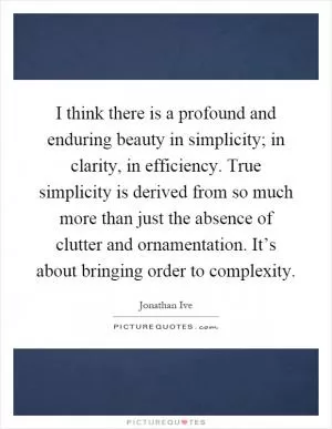 I think there is a profound and enduring beauty in simplicity; in clarity, in efficiency. True simplicity is derived from so much more than just the absence of clutter and ornamentation. It’s about bringing order to complexity Picture Quote #1