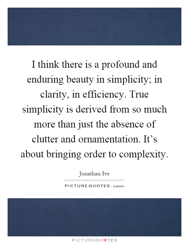 I think there is a profound and enduring beauty in simplicity; in clarity, in efficiency. True simplicity is derived from so much more than just the absence of clutter and ornamentation. It's about bringing order to complexity Picture Quote #1