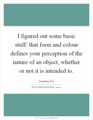 I figured out some basic stuff: that form and colour defines your perception of the nature of an object, whether or not it is intended to Picture Quote #1