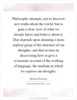Philosophy attempts, not to discover new truths about the world, but to gain a clear view of what we already know and believe about it. That depends upon attaining a more explicit grasp of the structure of our thoughts; and that in turn on discovering how to give a systematic account of the working of language, the medium in which we express our thoughts Picture Quote #1