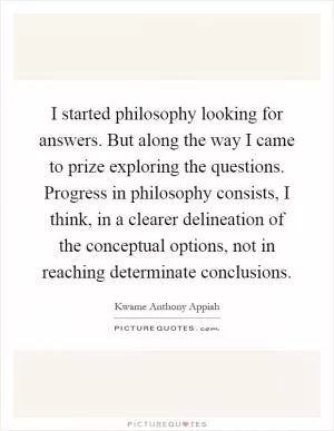 I started philosophy looking for answers. But along the way I came to prize exploring the questions. Progress in philosophy consists, I think, in a clearer delineation of the conceptual options, not in reaching determinate conclusions Picture Quote #1