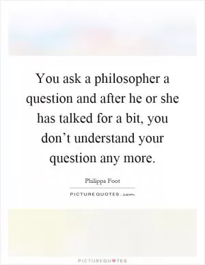 You ask a philosopher a question and after he or she has talked for a bit, you don’t understand your question any more Picture Quote #1