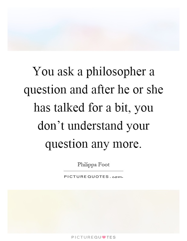 You ask a philosopher a question and after he or she has talked for a bit, you don't understand your question any more Picture Quote #1