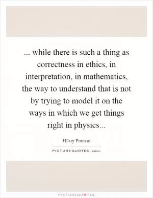 ... while there is such a thing as correctness in ethics, in interpretation, in mathematics, the way to understand that is not by trying to model it on the ways in which we get things right in physics Picture Quote #1