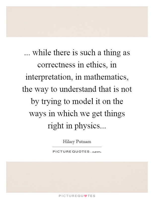 ... while there is such a thing as correctness in ethics, in interpretation, in mathematics, the way to understand that is not by trying to model it on the ways in which we get things right in physics Picture Quote #1