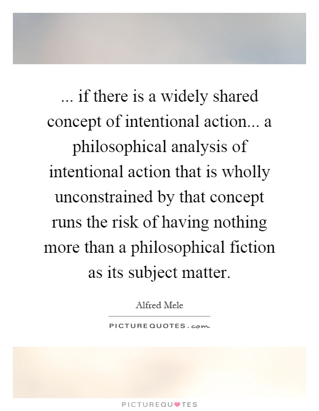 ... if there is a widely shared concept of intentional action... a philosophical analysis of intentional action that is wholly unconstrained by that concept runs the risk of having nothing more than a philosophical fiction as its subject matter Picture Quote #1