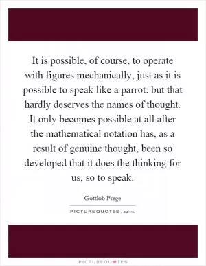 It is possible, of course, to operate with figures mechanically, just as it is possible to speak like a parrot: but that hardly deserves the names of thought. It only becomes possible at all after the mathematical notation has, as a result of genuine thought, been so developed that it does the thinking for us, so to speak Picture Quote #1