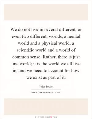 We do not live in several different, or even two different, worlds, a mental world and a physical world, a scientific world and a world of common sense. Rather, there is just one world; it is the world we all live in, and we need to account for how we exist as part of it Picture Quote #1