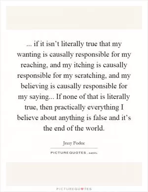 ... if it isn’t literally true that my wanting is causally responsible for my reaching, and my itching is causally responsible for my scratching, and my believing is causally responsible for my saying... If none of that is literally true, then practically everything I believe about anything is false and it’s the end of the world Picture Quote #1