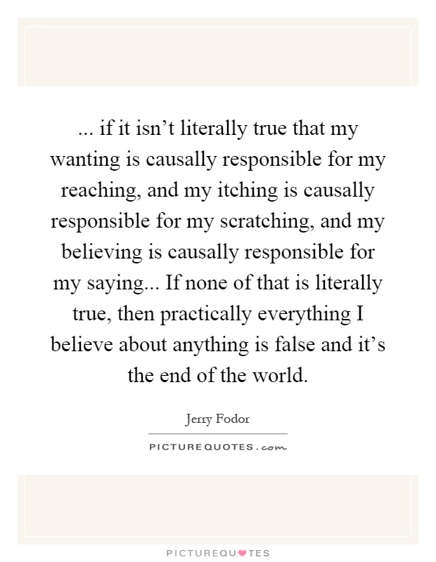 ... if it isn't literally true that my wanting is causally responsible for my reaching, and my itching is causally responsible for my scratching, and my believing is causally responsible for my saying... If none of that is literally true, then practically everything I believe about anything is false and it's the end of the world Picture Quote #1