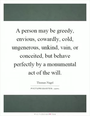 A person may be greedy, envious, cowardly, cold, ungenerous, unkind, vain, or conceited, but behave perfectly by a monumental act of the will Picture Quote #1