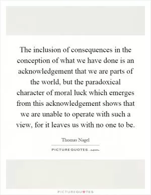 The inclusion of consequences in the conception of what we have done is an acknowledgement that we are parts of the world, but the paradoxical character of moral luck which emerges from this acknowledgement shows that we are unable to operate with such a view, for it leaves us with no one to be Picture Quote #1