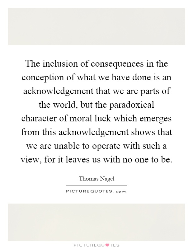 The inclusion of consequences in the conception of what we have done is an acknowledgement that we are parts of the world, but the paradoxical character of moral luck which emerges from this acknowledgement shows that we are unable to operate with such a view, for it leaves us with no one to be Picture Quote #1