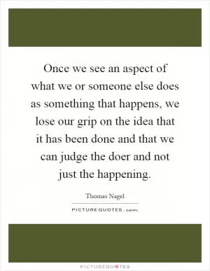 Once we see an aspect of what we or someone else does as something that happens, we lose our grip on the idea that it has been done and that we can judge the doer and not just the happening Picture Quote #1