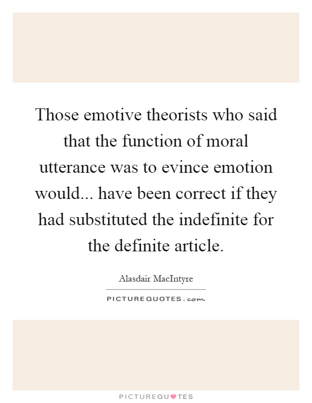 Those emotive theorists who said that the function of moral utterance was to evince emotion would... have been correct if they had substituted the indefinite for the definite article Picture Quote #1