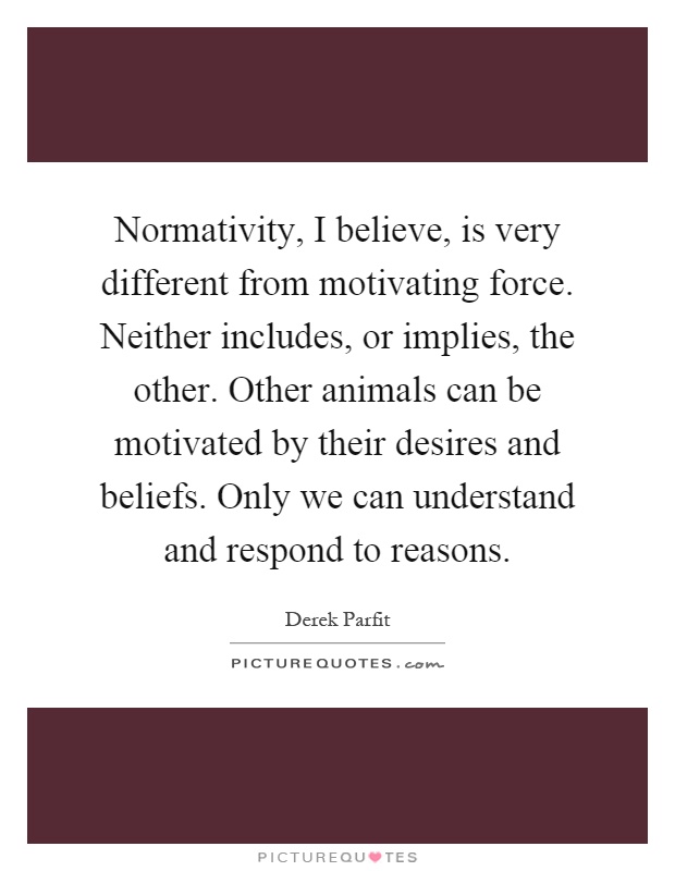 Normativity, I believe, is very different from motivating force. Neither includes, or implies, the other. Other animals can be motivated by their desires and beliefs. Only we can understand and respond to reasons Picture Quote #1