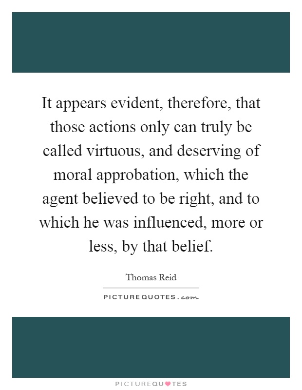 It appears evident, therefore, that those actions only can truly be called virtuous, and deserving of moral approbation, which the agent believed to be right, and to which he was influenced, more or less, by that belief Picture Quote #1