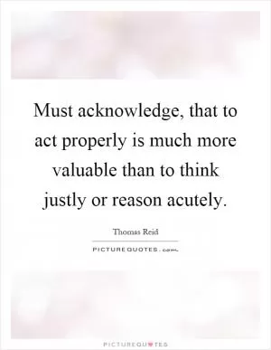 Must acknowledge, that to act properly is much more valuable than to think justly or reason acutely Picture Quote #1