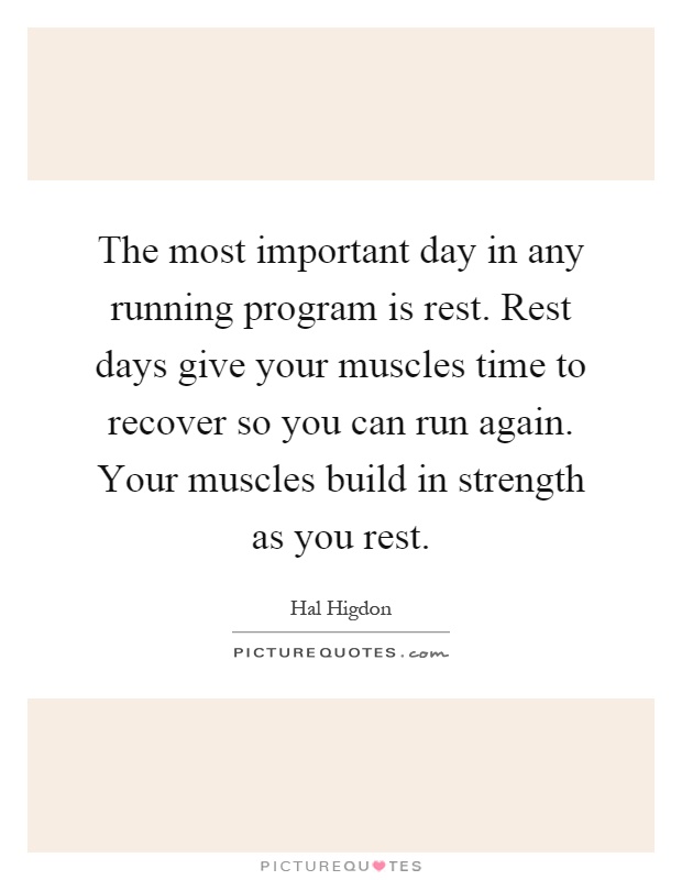The most important day in any running program is rest. Rest days give your muscles time to recover so you can run again. Your muscles build in strength as you rest Picture Quote #1
