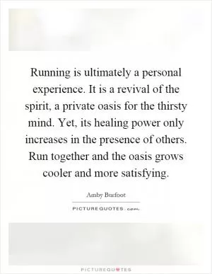 Running is ultimately a personal experience. It is a revival of the spirit, a private oasis for the thirsty mind. Yet, its healing power only increases in the presence of others. Run together and the oasis grows cooler and more satisfying Picture Quote #1
