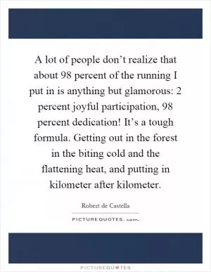 A lot of people don’t realize that about 98 percent of the running I put in is anything but glamorous: 2 percent joyful participation, 98 percent dedication! It’s a tough formula. Getting out in the forest in the biting cold and the flattening heat, and putting in kilometer after kilometer Picture Quote #1