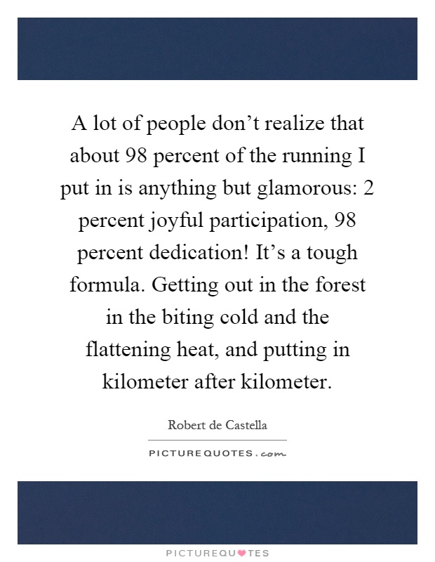 A lot of people don't realize that about 98 percent of the running I put in is anything but glamorous: 2 percent joyful participation, 98 percent dedication! It's a tough formula. Getting out in the forest in the biting cold and the flattening heat, and putting in kilometer after kilometer Picture Quote #1