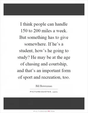 I think people can handle 150 to 200 miles a week. But something has to give somewhere. If he’s a student, how’s he going to study? He may be at the age of chasing and courtship, and that’s an important form of sport and recreation, too Picture Quote #1