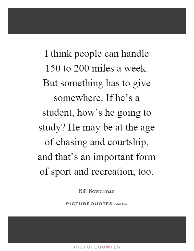 I think people can handle 150 to 200 miles a week. But something has to give somewhere. If he's a student, how's he going to study? He may be at the age of chasing and courtship, and that's an important form of sport and recreation, too Picture Quote #1