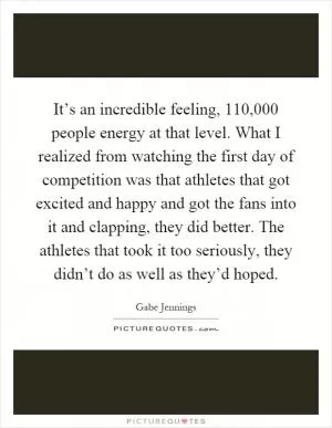 It’s an incredible feeling, 110,000 people energy at that level. What I realized from watching the first day of competition was that athletes that got excited and happy and got the fans into it and clapping, they did better. The athletes that took it too seriously, they didn’t do as well as they’d hoped Picture Quote #1