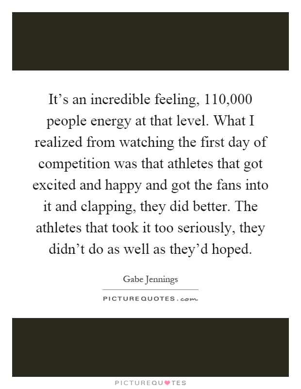 It's an incredible feeling, 110,000 people energy at that level. What I realized from watching the first day of competition was that athletes that got excited and happy and got the fans into it and clapping, they did better. The athletes that took it too seriously, they didn't do as well as they'd hoped Picture Quote #1