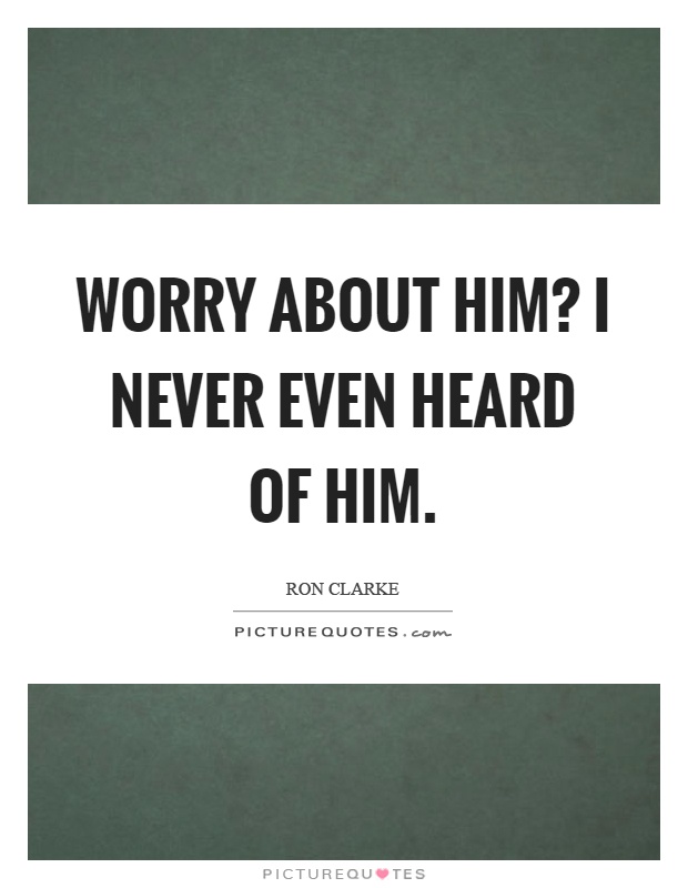 Worry about him? I never even heard of him Picture Quote #1
