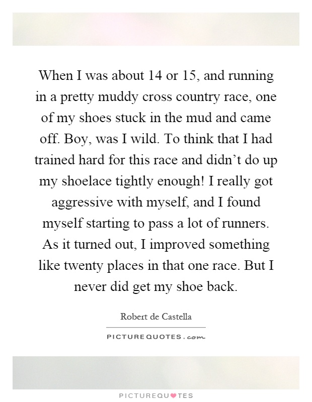 When I was about 14 or 15, and running in a pretty muddy cross country race, one of my shoes stuck in the mud and came off. Boy, was I wild. To think that I had trained hard for this race and didn't do up my shoelace tightly enough! I really got aggressive with myself, and I found myself starting to pass a lot of runners. As it turned out, I improved something like twenty places in that one race. But I never did get my shoe back Picture Quote #1