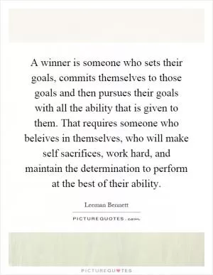 A winner is someone who sets their goals, commits themselves to those goals and then pursues their goals with all the ability that is given to them. That requires someone who beleives in themselves, who will make self sacrifices, work hard, and maintain the determination to perform at the best of their ability Picture Quote #1